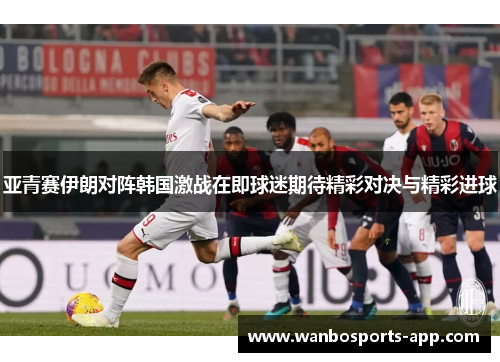 亚青赛伊朗对阵韩国激战在即球迷期待精彩对决与精彩进球